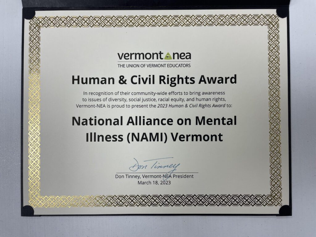 Certificate with gold trim. Text on page reads "Vermont nea the union of vermont educators human & civil rights award in honor of their community-wide efforts to bring awareness to issues of diversity, social justice, racial equity, and human rights, Vermont-NEA is proud to present the 2023 Human & Civil Rights Award to: National Alliance on Mental Illness (NAMI) Vermont." Signed by Don Tinney, Vermont-NEA President and dated March 18, 2023