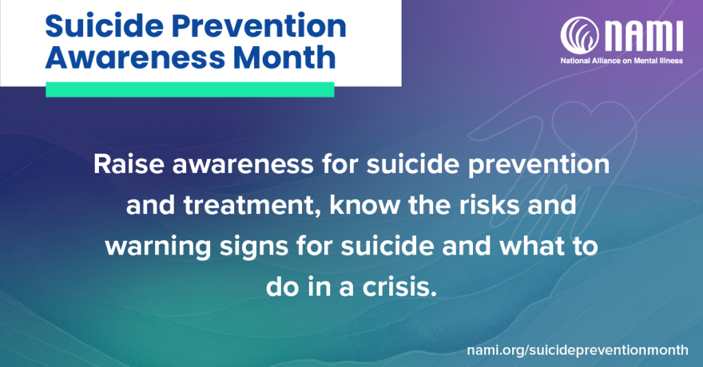 suicide prevention awareness month. raise awareness for suicide prevention and treatment, know the risks and warning signs for suicide and what to do in a crisis. nami.org/suicidepreventionmonth